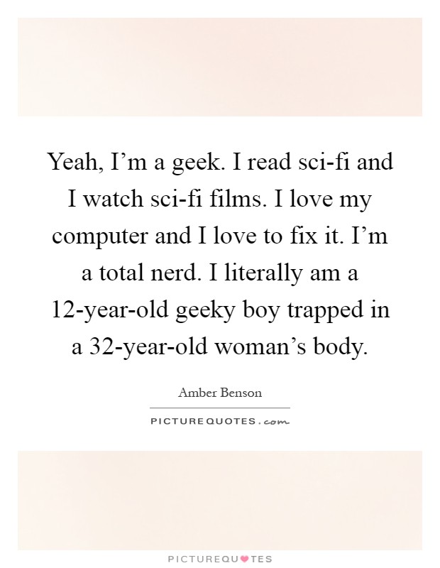 Yeah, I'm a geek. I read sci-fi and I watch sci-fi films. I love my computer and I love to fix it. I'm a total nerd. I literally am a 12-year-old geeky boy trapped in a 32-year-old woman's body Picture Quote #1
