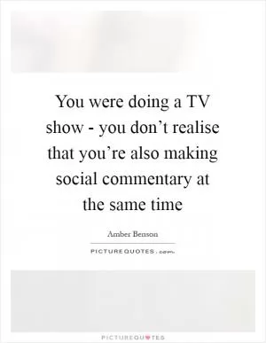 You were doing a TV show - you don’t realise that you’re also making social commentary at the same time Picture Quote #1