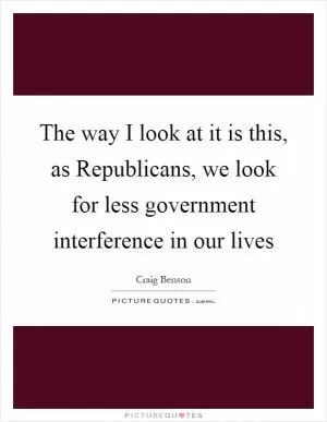 The way I look at it is this, as Republicans, we look for less government interference in our lives Picture Quote #1