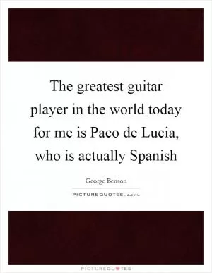 The greatest guitar player in the world today for me is Paco de Lucia, who is actually Spanish Picture Quote #1