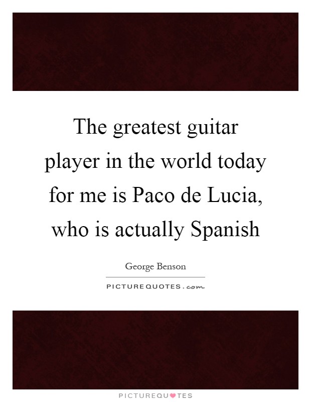 The greatest guitar player in the world today for me is Paco de Lucia, who is actually Spanish Picture Quote #1