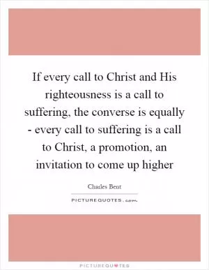If every call to Christ and His righteousness is a call to suffering, the converse is equally - every call to suffering is a call to Christ, a promotion, an invitation to come up higher Picture Quote #1