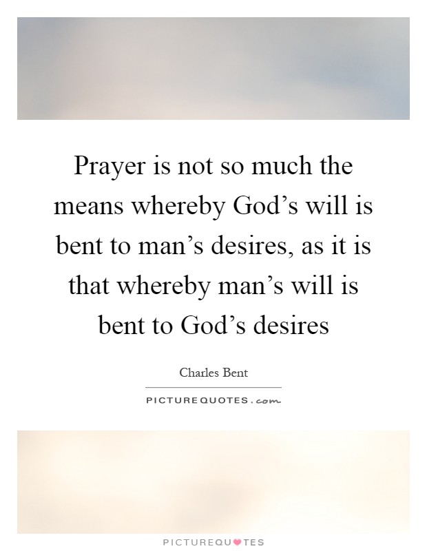Prayer is not so much the means whereby God's will is bent to man's desires, as it is that whereby man's will is bent to God's desires Picture Quote #1