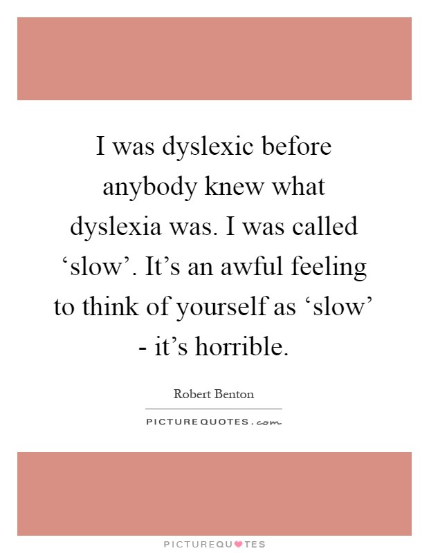 I was dyslexic before anybody knew what dyslexia was. I was called ‘slow'. It's an awful feeling to think of yourself as ‘slow' - it's horrible Picture Quote #1