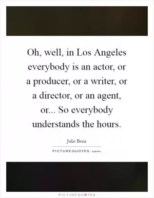 Oh, well, in Los Angeles everybody is an actor, or a producer, or a writer, or a director, or an agent, or... So everybody understands the hours Picture Quote #1
