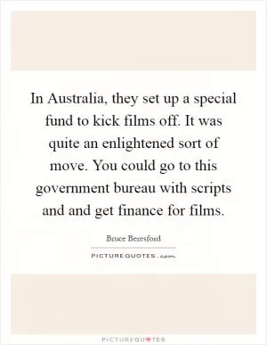 In Australia, they set up a special fund to kick films off. It was quite an enlightened sort of move. You could go to this government bureau with scripts and and get finance for films Picture Quote #1