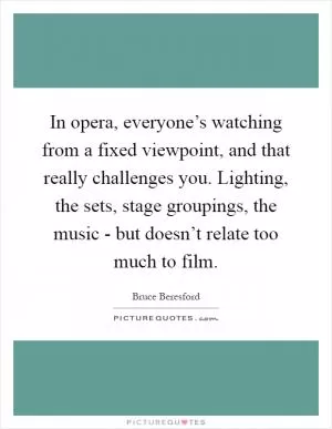 In opera, everyone’s watching from a fixed viewpoint, and that really challenges you. Lighting, the sets, stage groupings, the music - but doesn’t relate too much to film Picture Quote #1