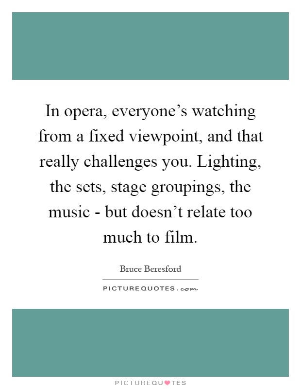 In opera, everyone's watching from a fixed viewpoint, and that really challenges you. Lighting, the sets, stage groupings, the music - but doesn't relate too much to film Picture Quote #1