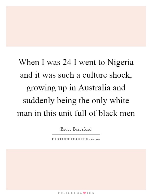 When I was 24 I went to Nigeria and it was such a culture shock, growing up in Australia and suddenly being the only white man in this unit full of black men Picture Quote #1