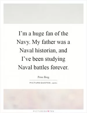 I’m a huge fan of the Navy. My father was a Naval historian, and I’ve been studying Naval battles forever Picture Quote #1