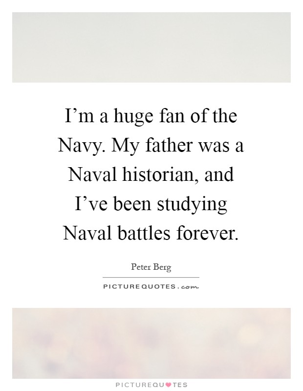I'm a huge fan of the Navy. My father was a Naval historian, and I've been studying Naval battles forever Picture Quote #1