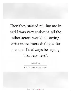 Then they started pulling me in and I was very resistant. all the other actors would be saying write more, more dialogue for me, and I’d always be saying ‘No, less, less’ Picture Quote #1