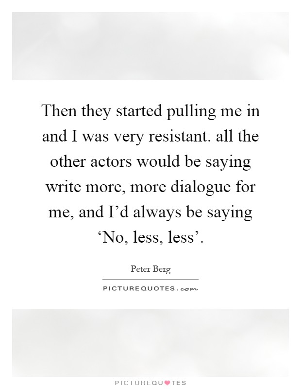 Then they started pulling me in and I was very resistant. all the other actors would be saying write more, more dialogue for me, and I'd always be saying ‘No, less, less' Picture Quote #1