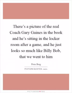 There’s a picture of the real Coach Gary Gaines in the book and he’s sitting in the locker room after a game, and he just looks so much like Billy Bob, that we went to him Picture Quote #1