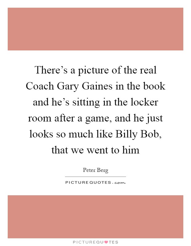 There's a picture of the real Coach Gary Gaines in the book and he's sitting in the locker room after a game, and he just looks so much like Billy Bob, that we went to him Picture Quote #1
