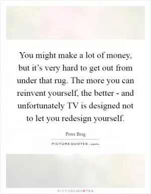 You might make a lot of money, but it’s very hard to get out from under that rug. The more you can reinvent yourself, the better - and unfortunately TV is designed not to let you redesign yourself Picture Quote #1