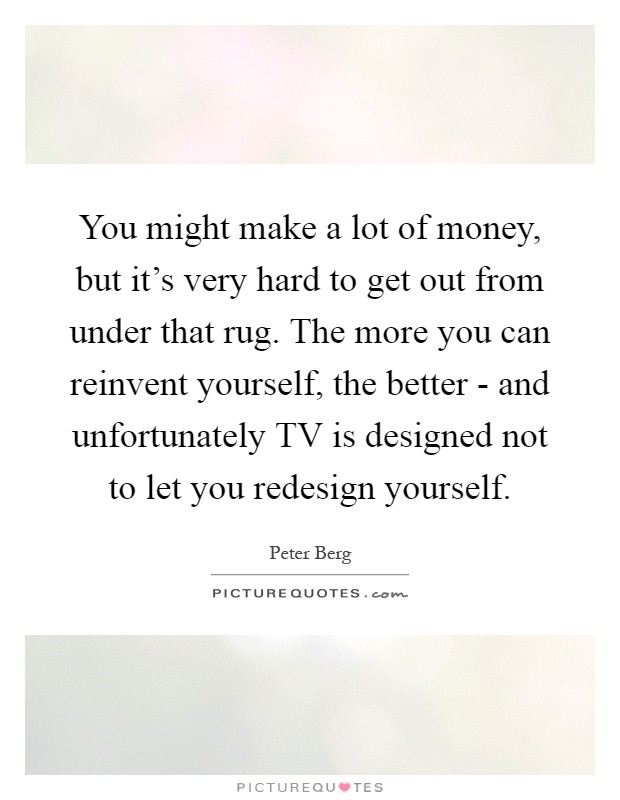 You might make a lot of money, but it's very hard to get out from under that rug. The more you can reinvent yourself, the better - and unfortunately TV is designed not to let you redesign yourself Picture Quote #1