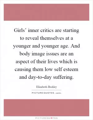 Girls’ inner critics are starting to reveal themselves at a younger and younger age. And body image issues are an aspect of their lives which is causing them low self esteem and day-to-day suffering Picture Quote #1