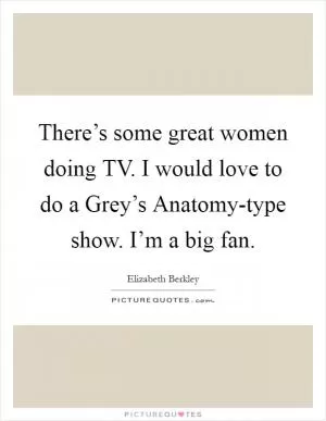 There’s some great women doing TV. I would love to do a Grey’s Anatomy-type show. I’m a big fan Picture Quote #1