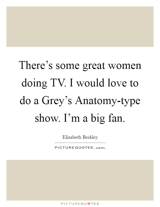 There's some great women doing TV. I would love to do a Grey's Anatomy-type show. I'm a big fan Picture Quote #1