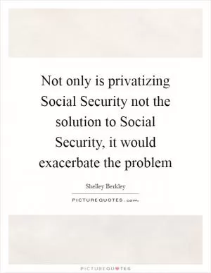 Not only is privatizing Social Security not the solution to Social Security, it would exacerbate the problem Picture Quote #1