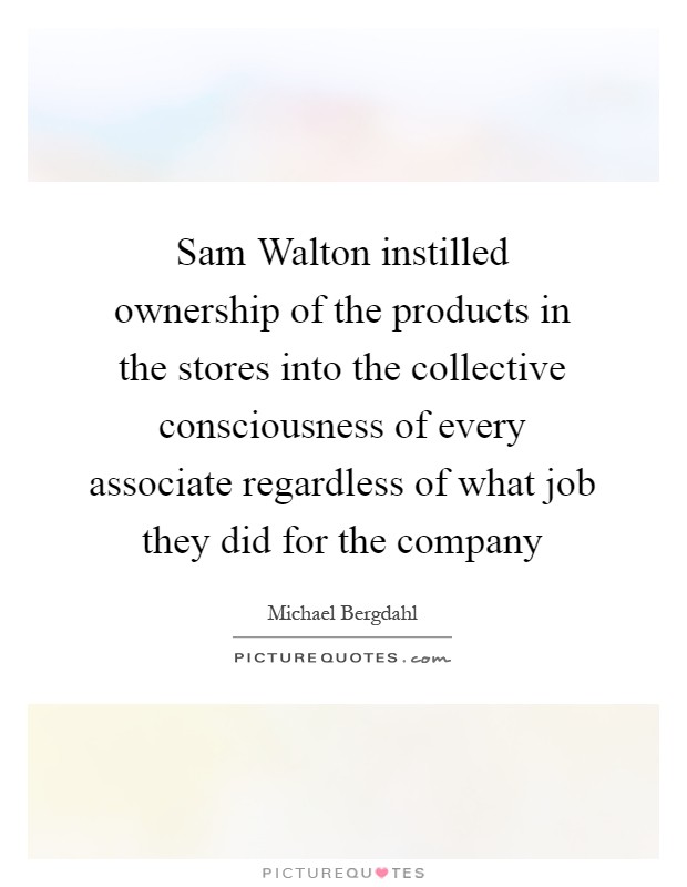 Sam Walton instilled ownership of the products in the stores into the collective consciousness of every associate regardless of what job they did for the company Picture Quote #1
