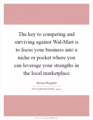 The key to competing and surviving against Wal-Mart is to focus your business into a niche or pocket where you can leverage your strengths in the local marketplace Picture Quote #1