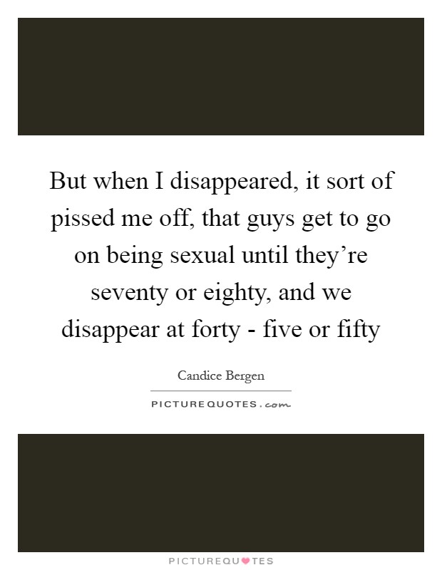 But when I disappeared, it sort of pissed me off, that guys get to go on being sexual until they're seventy or eighty, and we disappear at forty - five or fifty Picture Quote #1