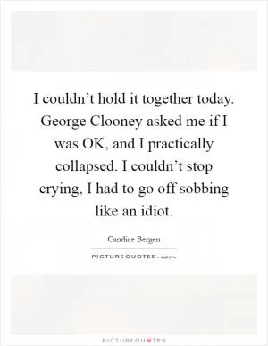 I couldn’t hold it together today. George Clooney asked me if I was OK, and I practically collapsed. I couldn’t stop crying, I had to go off sobbing like an idiot Picture Quote #1