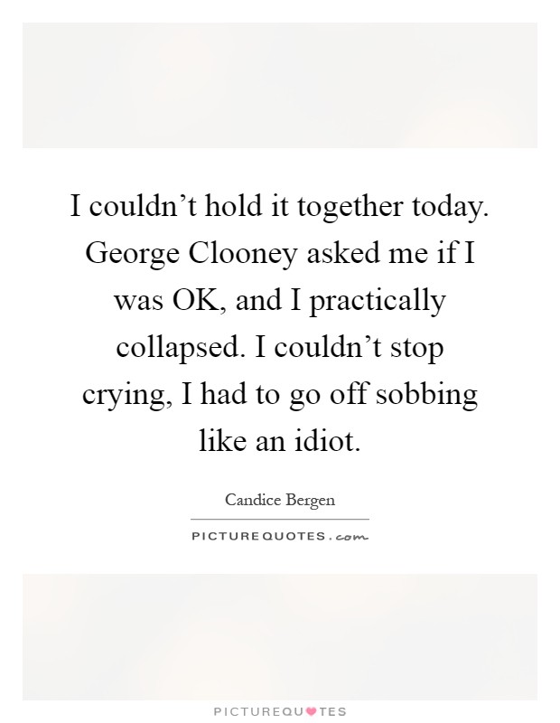 I couldn't hold it together today. George Clooney asked me if I was OK, and I practically collapsed. I couldn't stop crying, I had to go off sobbing like an idiot Picture Quote #1