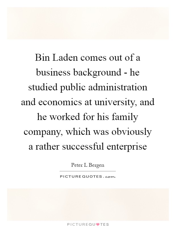 Bin Laden comes out of a business background - he studied public administration and economics at university, and he worked for his family company, which was obviously a rather successful enterprise Picture Quote #1