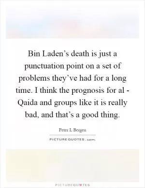 Bin Laden’s death is just a punctuation point on a set of problems they’ve had for a long time. I think the prognosis for al - Qaida and groups like it is really bad, and that’s a good thing Picture Quote #1