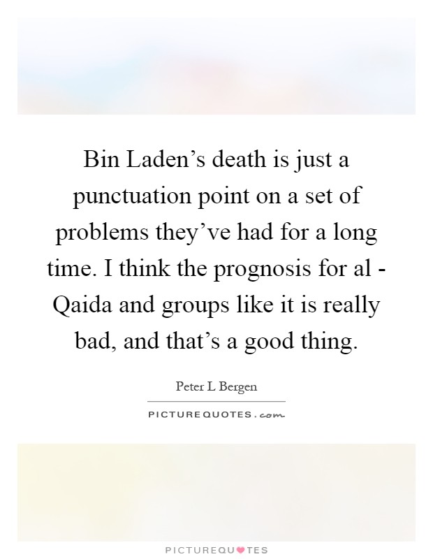 Bin Laden's death is just a punctuation point on a set of problems they've had for a long time. I think the prognosis for al - Qaida and groups like it is really bad, and that's a good thing Picture Quote #1