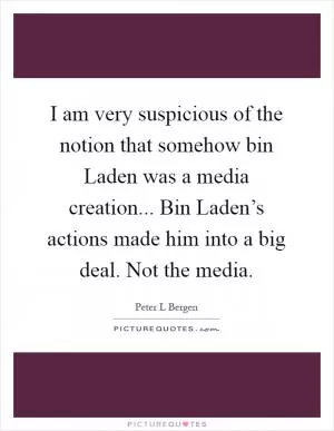 I am very suspicious of the notion that somehow bin Laden was a media creation... Bin Laden’s actions made him into a big deal. Not the media Picture Quote #1