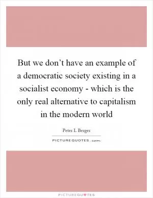 But we don’t have an example of a democratic society existing in a socialist economy - which is the only real alternative to capitalism in the modern world Picture Quote #1