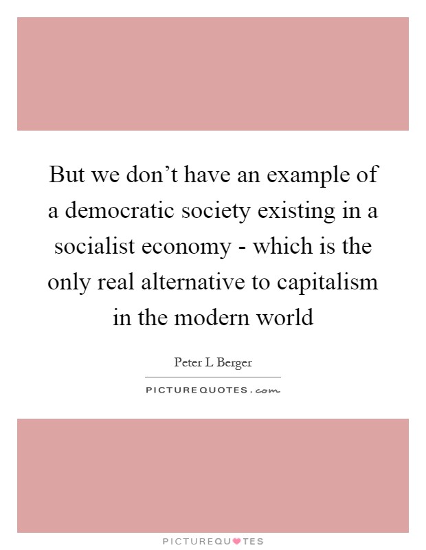 But we don't have an example of a democratic society existing in a socialist economy - which is the only real alternative to capitalism in the modern world Picture Quote #1