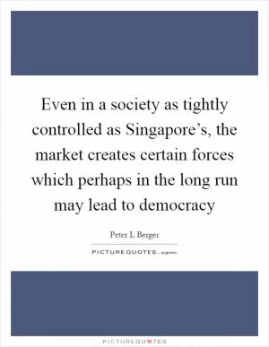Even in a society as tightly controlled as Singapore’s, the market creates certain forces which perhaps in the long run may lead to democracy Picture Quote #1