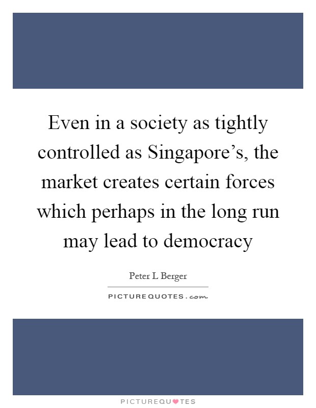 Even in a society as tightly controlled as Singapore's, the market creates certain forces which perhaps in the long run may lead to democracy Picture Quote #1