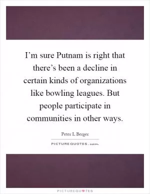 I’m sure Putnam is right that there’s been a decline in certain kinds of organizations like bowling leagues. But people participate in communities in other ways Picture Quote #1
