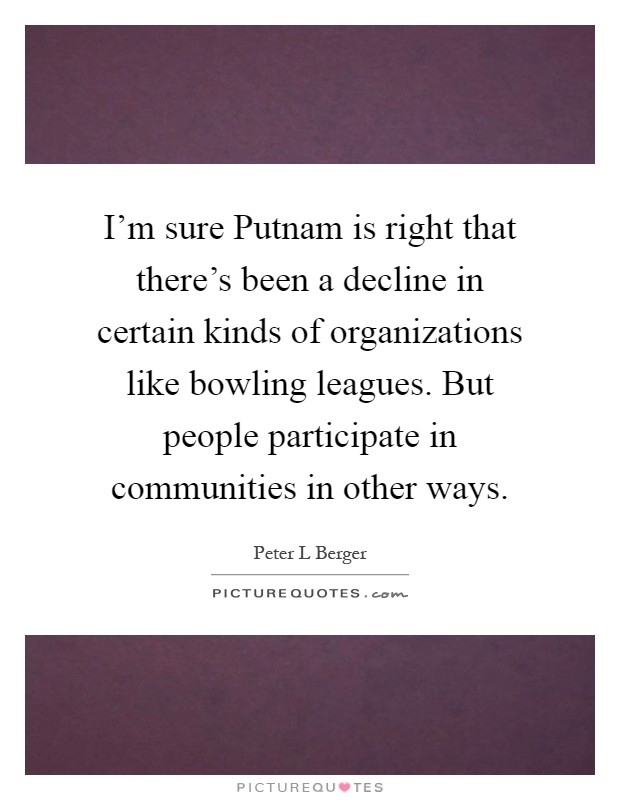 I'm sure Putnam is right that there's been a decline in certain kinds of organizations like bowling leagues. But people participate in communities in other ways Picture Quote #1