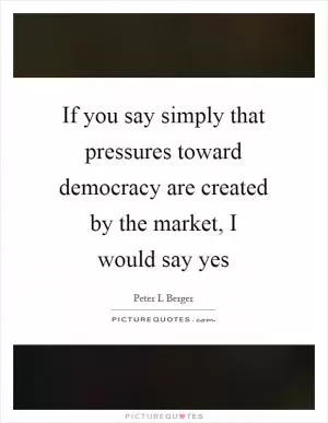 If you say simply that pressures toward democracy are created by the market, I would say yes Picture Quote #1