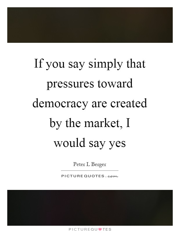 If you say simply that pressures toward democracy are created by the market, I would say yes Picture Quote #1