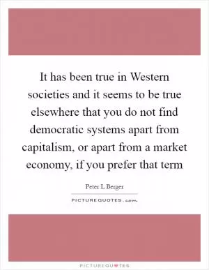 It has been true in Western societies and it seems to be true elsewhere that you do not find democratic systems apart from capitalism, or apart from a market economy, if you prefer that term Picture Quote #1