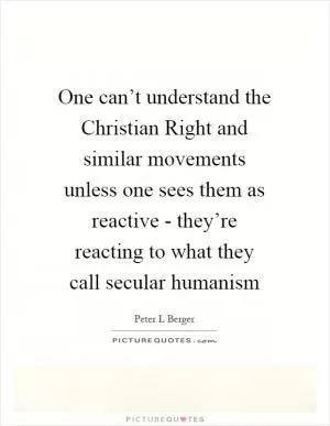 One can’t understand the Christian Right and similar movements unless one sees them as reactive - they’re reacting to what they call secular humanism Picture Quote #1