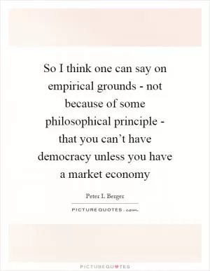 So I think one can say on empirical grounds - not because of some philosophical principle - that you can’t have democracy unless you have a market economy Picture Quote #1