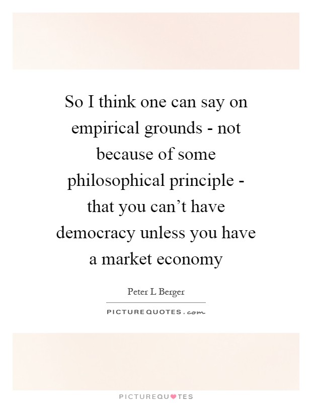 So I think one can say on empirical grounds - not because of some philosophical principle - that you can't have democracy unless you have a market economy Picture Quote #1