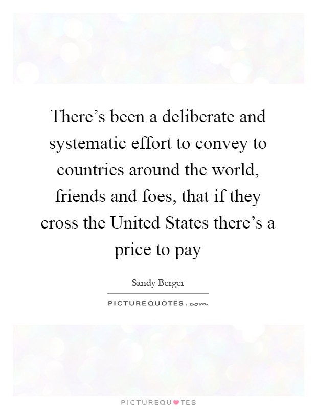 There's been a deliberate and systematic effort to convey to countries around the world, friends and foes, that if they cross the United States there's a price to pay Picture Quote #1