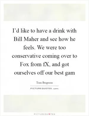 I’d like to have a drink with Bill Maher and see how he feels. We were too conservative coming over to Fox from fX, and got ourselves off our best gam Picture Quote #1