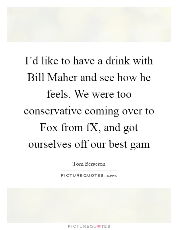 I'd like to have a drink with Bill Maher and see how he feels. We were too conservative coming over to Fox from fX, and got ourselves off our best gam Picture Quote #1