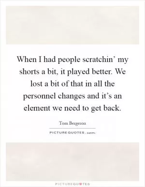 When I had people scratchin’ my shorts a bit, it played better. We lost a bit of that in all the personnel changes and it’s an element we need to get back Picture Quote #1